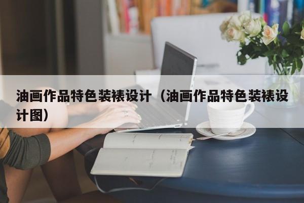 油画作品特色装裱设计（油画作品特色装裱设计图）