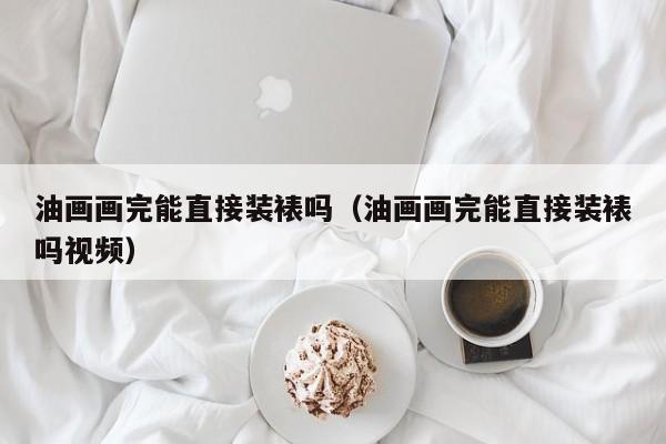 油画画完能直接装裱吗（油画画完能直接装裱吗视频）