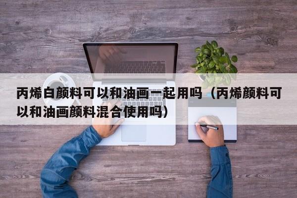 丙烯白颜料可以和油画一起用吗（丙烯颜料可以和油画颜料混合使用吗）