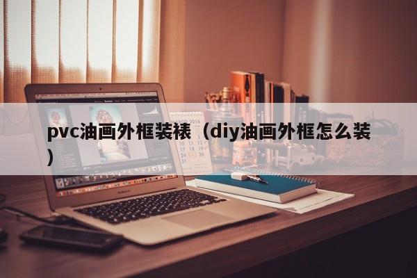 pvc油画外框装裱（diy油画外框怎么装）