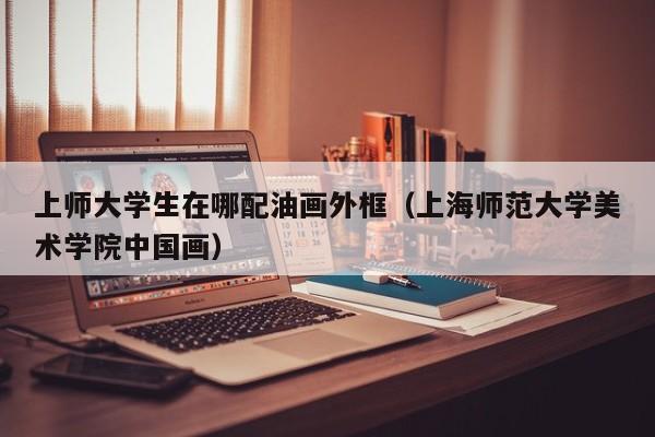 上师大学生在哪配油画外框（上海师范大学美术学院中国画）