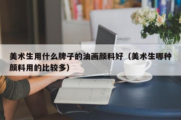 美术生用什么牌子的油画颜料好（美术生哪种颜料用的比较多）