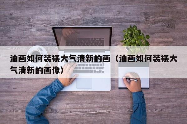 油画如何装裱大气清新的画（油画如何装裱大气清新的画像）