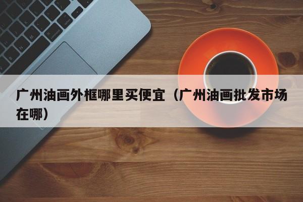 广州油画外框哪里买便宜（广州油画批发市场在哪）