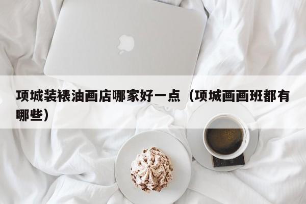 项城装裱油画店哪家好一点（项城画画班都有哪些）