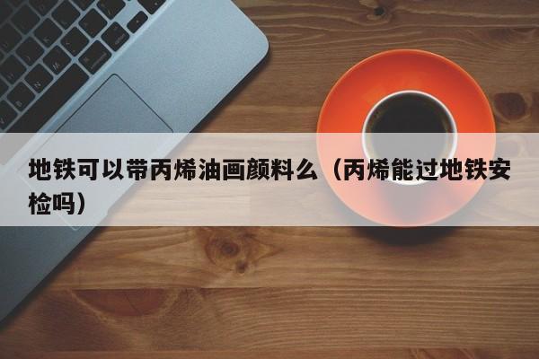 地铁可以带丙烯油画颜料么（丙烯能过地铁安检吗）