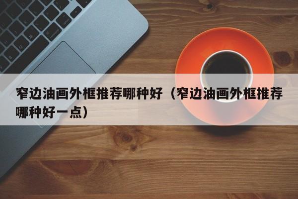 窄边油画外框推荐哪种好（窄边油画外框推荐哪种好一点）