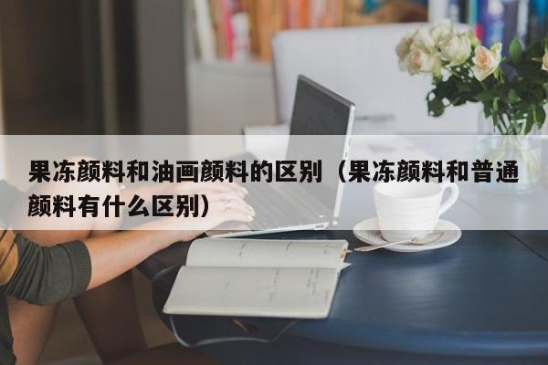 果冻颜料和油画颜料的区别（果冻颜料和普通颜料有什么区别）