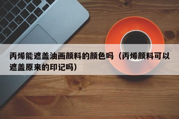 丙烯能遮盖油画颜料的颜色吗（丙烯颜料可以遮盖原来的印记吗）