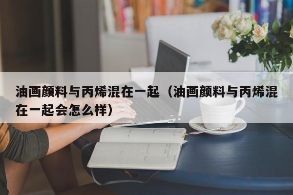 油画颜料与丙烯混在一起（油画颜料与丙烯混在一起会怎么样）
