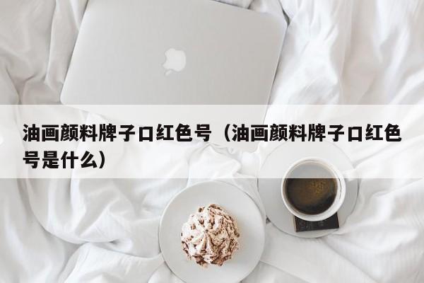 油画颜料牌子口红色号（油画颜料牌子口红色号是什么）