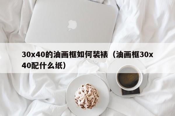 30x40的油画框如何装裱（油画框30x40配什么纸）