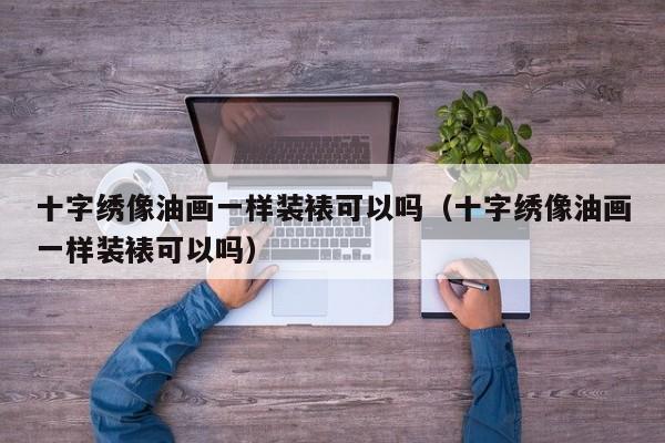十字绣像油画一样装裱可以吗（十字绣像油画一样装裱可以吗）
