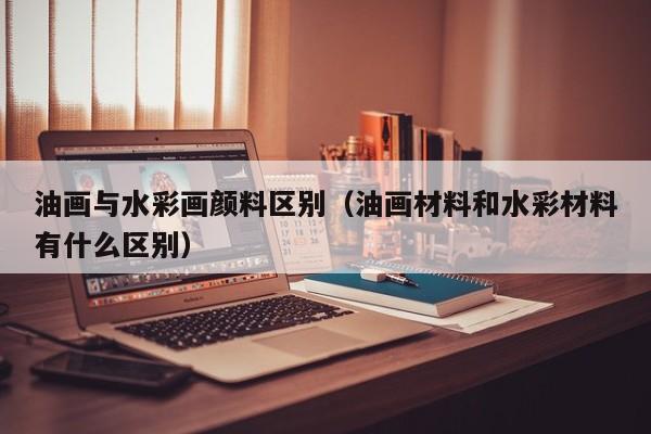 油画与水彩画颜料区别（油画材料和水彩材料有什么区别）