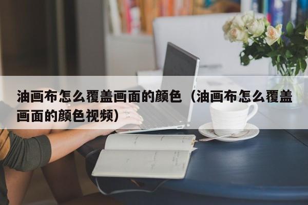 油画布怎么覆盖画面的颜色（油画布怎么覆盖画面的颜色视频）
