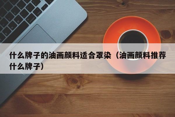 什么牌子的油画颜料适合罩染（油画颜料推荐什么牌子）