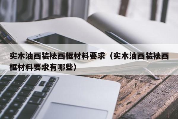 实木油画装裱画框材料要求（实木油画装裱画框材料要求有哪些）