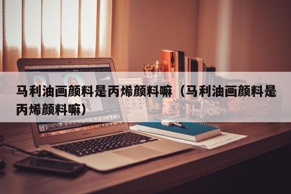 马利油画颜料是丙烯颜料嘛（马利油画颜料是丙烯颜料嘛）