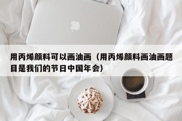 用丙烯颜料可以画油画（用丙烯颜料画油画题目是我们的节日中国年会）