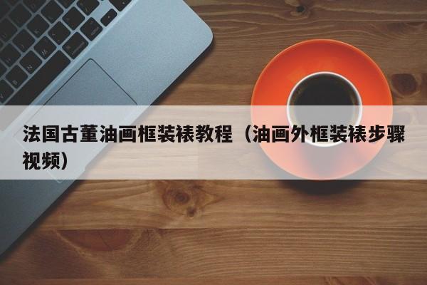 法国古董油画框装裱教程（油画外框装裱步骤视频）