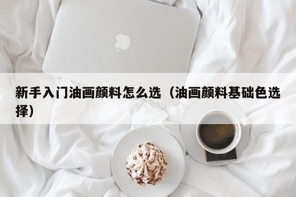 新手入门油画颜料怎么选（油画颜料基础色选择）