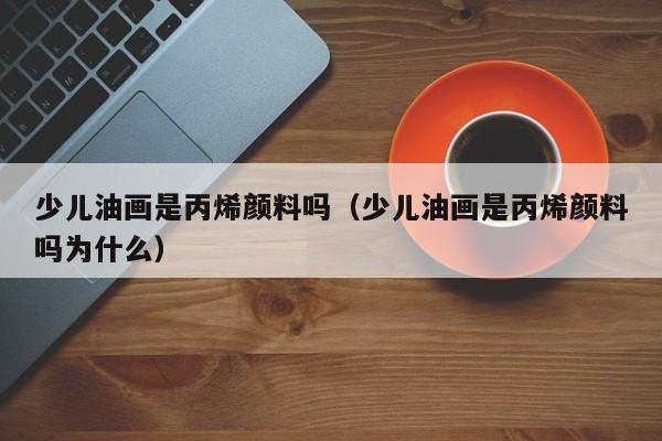 少儿油画是丙烯颜料吗（少儿油画是丙烯颜料吗为什么）