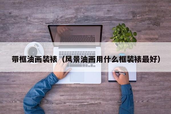 带框油画装裱（风景油画用什么框装裱最好）