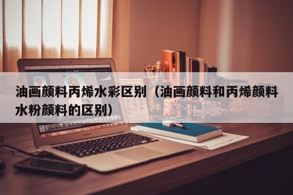 油画颜料丙烯水彩区别（油画颜料和丙烯颜料水粉颜料的区别）
