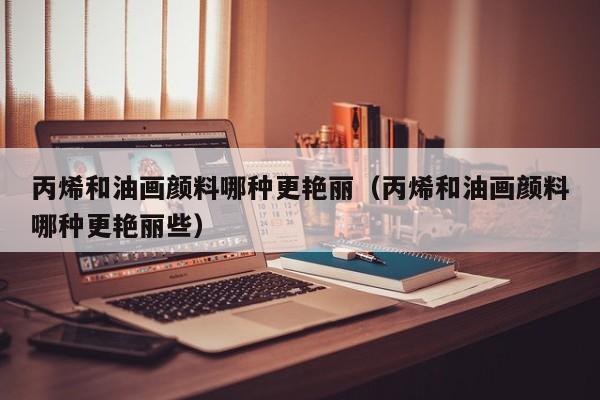 丙烯和油画颜料哪种更艳丽（丙烯和油画颜料哪种更艳丽些）