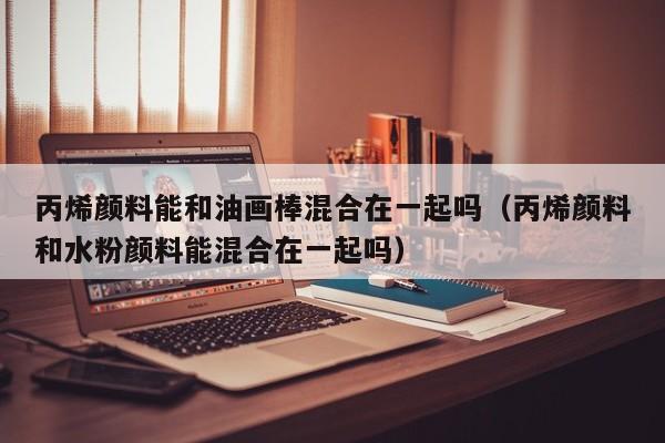 丙烯颜料能和油画棒混合在一起吗（丙烯颜料和水粉颜料能混合在一起吗）