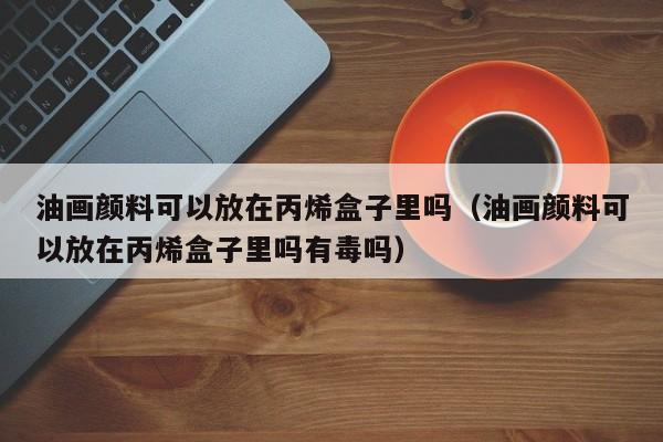 油画颜料可以放在丙烯盒子里吗（油画颜料可以放在丙烯盒子里吗有毒吗）