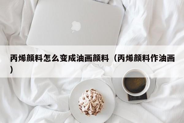 丙烯颜料怎么变成油画颜料（丙烯颜料作油画）