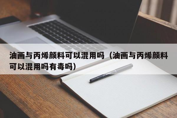 油画与丙烯颜料可以混用吗（油画与丙烯颜料可以混用吗有毒吗）