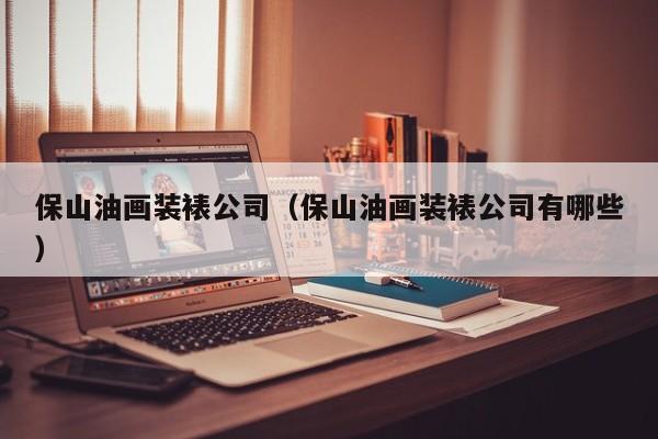 保山油画装裱公司（保山油画装裱公司有哪些）