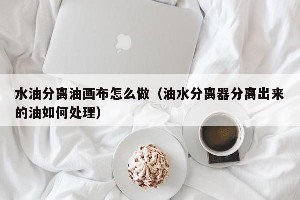 水油分离油画布怎么做（油水分离器分离出来的油如何处理）