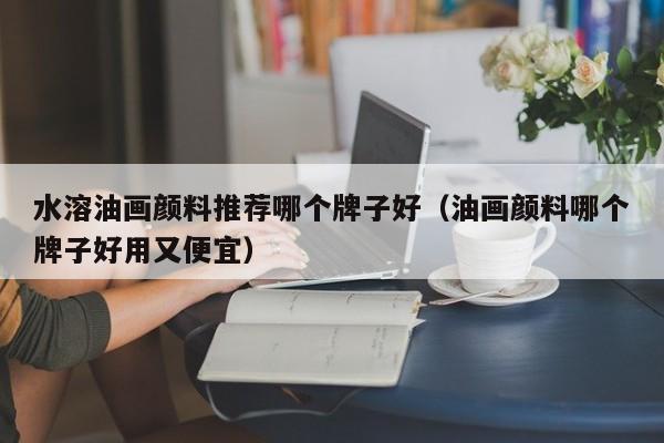 水溶油画颜料推荐哪个牌子好（油画颜料哪个牌子好用又便宜）