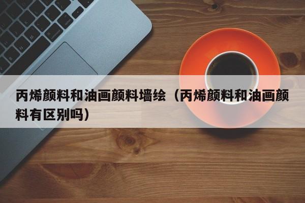 丙烯颜料和油画颜料墙绘（丙烯颜料和油画颜料有区别吗）