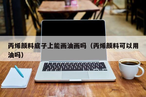 丙烯颜料底子上能画油画吗（丙烯颜料可以用油吗）