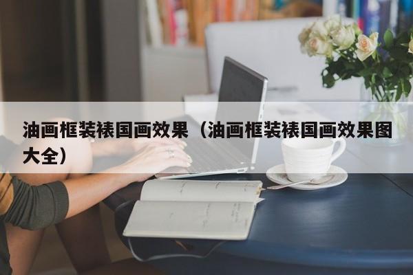 油画框装裱国画效果（油画框装裱国画效果图大全）