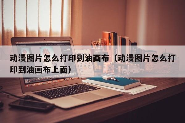 动漫图片怎么打印到油画布（动漫图片怎么打印到油画布上面）