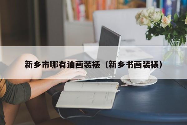 新乡市哪有油画装裱（新乡书画装裱）