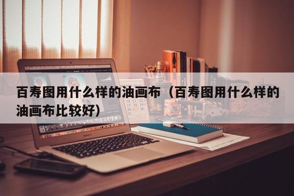 百寿图用什么样的油画布（百寿图用什么样的油画布比较好）
