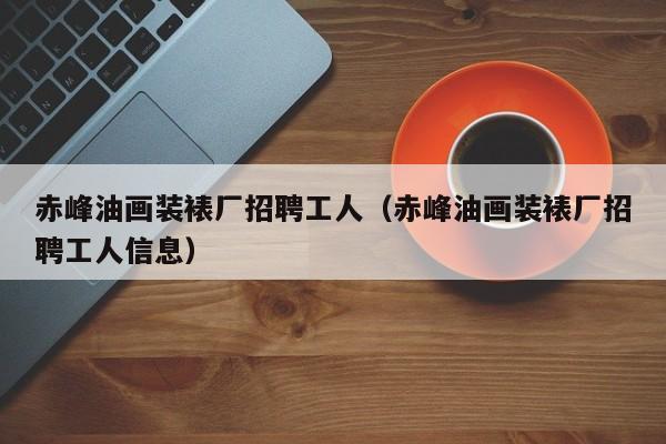 赤峰油画装裱厂招聘工人（赤峰油画装裱厂招聘工人信息）
