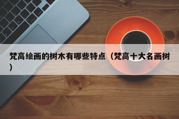 梵高绘画的树木有哪些特点（梵高十大名画树）