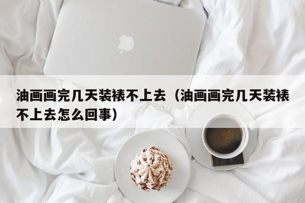 油画画完几天装裱不上去（油画画完几天装裱不上去怎么回事）