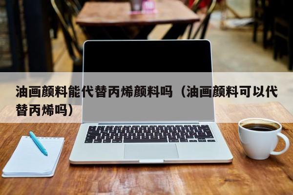 油画颜料能代替丙烯颜料吗（油画颜料可以代替丙烯吗）