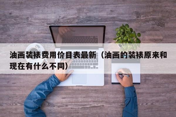 油画装裱费用价目表最新（油画的装裱原来和现在有什么不同）