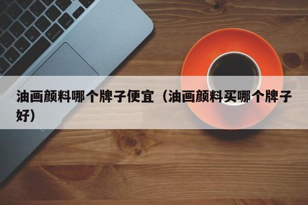 油画颜料哪个牌子便宜（油画颜料买哪个牌子好）