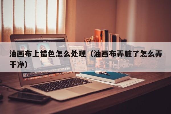 油画布上错色怎么处理（油画布弄脏了怎么弄干净）