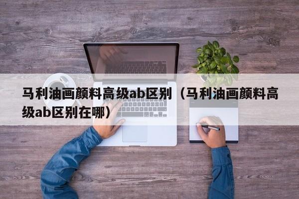 马利油画颜料高级ab区别（马利油画颜料高级ab区别在哪）